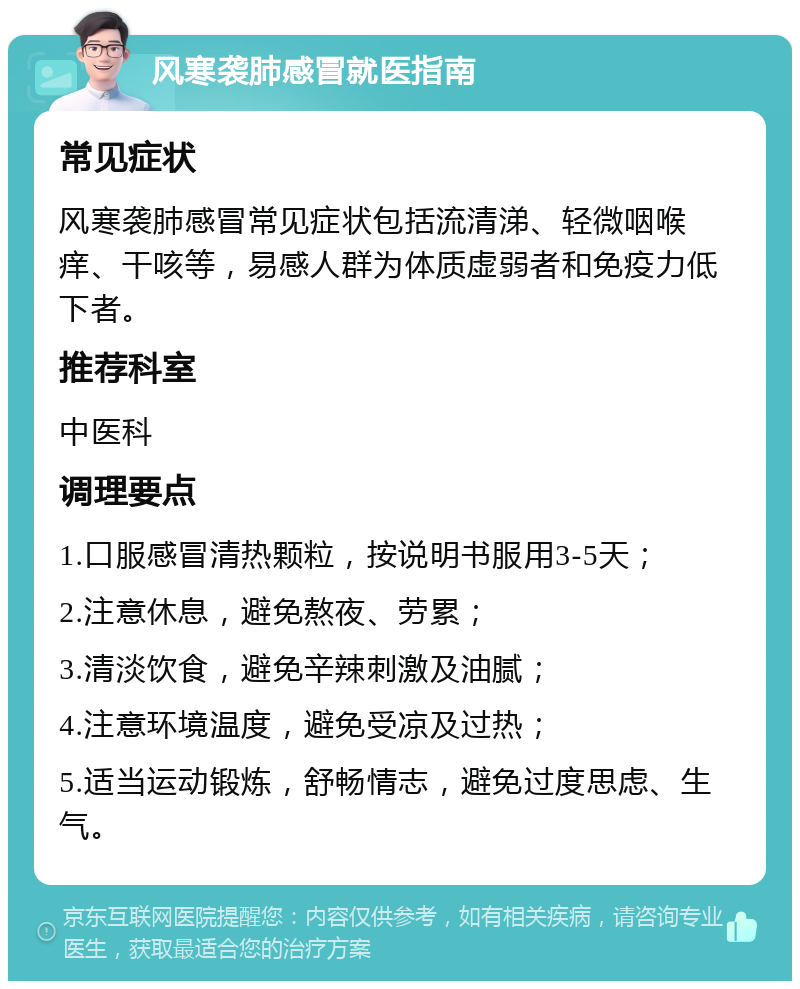 风寒袭肺感冒就医指南 常见症状 风寒袭肺感冒常见症状包括流清涕、轻微咽喉痒、干咳等，易感人群为体质虚弱者和免疫力低下者。 推荐科室 中医科 调理要点 1.口服感冒清热颗粒，按说明书服用3-5天； 2.注意休息，避免熬夜、劳累； 3.清淡饮食，避免辛辣刺激及油腻； 4.注意环境温度，避免受凉及过热； 5.适当运动锻炼，舒畅情志，避免过度思虑、生气。