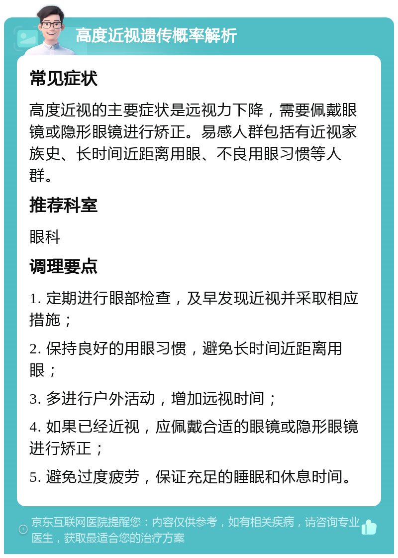 高度近视遗传概率解析 常见症状 高度近视的主要症状是远视力下降，需要佩戴眼镜或隐形眼镜进行矫正。易感人群包括有近视家族史、长时间近距离用眼、不良用眼习惯等人群。 推荐科室 眼科 调理要点 1. 定期进行眼部检查，及早发现近视并采取相应措施； 2. 保持良好的用眼习惯，避免长时间近距离用眼； 3. 多进行户外活动，增加远视时间； 4. 如果已经近视，应佩戴合适的眼镜或隐形眼镜进行矫正； 5. 避免过度疲劳，保证充足的睡眠和休息时间。