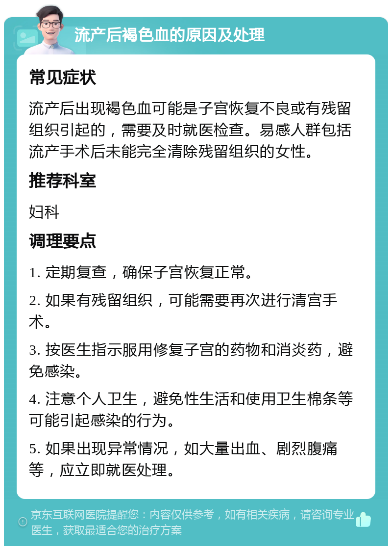 流产后褐色血的原因及处理 常见症状 流产后出现褐色血可能是子宫恢复不良或有残留组织引起的，需要及时就医检查。易感人群包括流产手术后未能完全清除残留组织的女性。 推荐科室 妇科 调理要点 1. 定期复查，确保子宫恢复正常。 2. 如果有残留组织，可能需要再次进行清宫手术。 3. 按医生指示服用修复子宫的药物和消炎药，避免感染。 4. 注意个人卫生，避免性生活和使用卫生棉条等可能引起感染的行为。 5. 如果出现异常情况，如大量出血、剧烈腹痛等，应立即就医处理。