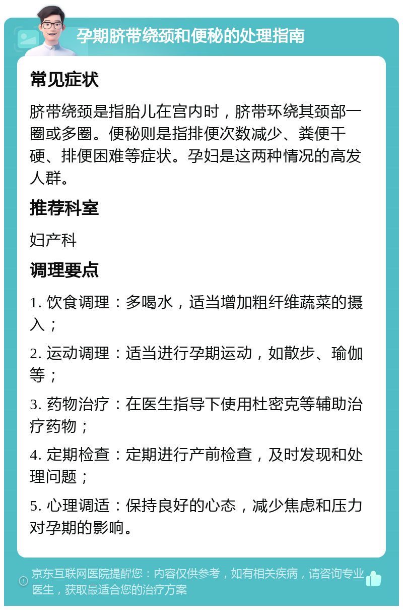 孕期脐带绕颈和便秘的处理指南 常见症状 脐带绕颈是指胎儿在宫内时，脐带环绕其颈部一圈或多圈。便秘则是指排便次数减少、粪便干硬、排便困难等症状。孕妇是这两种情况的高发人群。 推荐科室 妇产科 调理要点 1. 饮食调理：多喝水，适当增加粗纤维蔬菜的摄入； 2. 运动调理：适当进行孕期运动，如散步、瑜伽等； 3. 药物治疗：在医生指导下使用杜密克等辅助治疗药物； 4. 定期检查：定期进行产前检查，及时发现和处理问题； 5. 心理调适：保持良好的心态，减少焦虑和压力对孕期的影响。