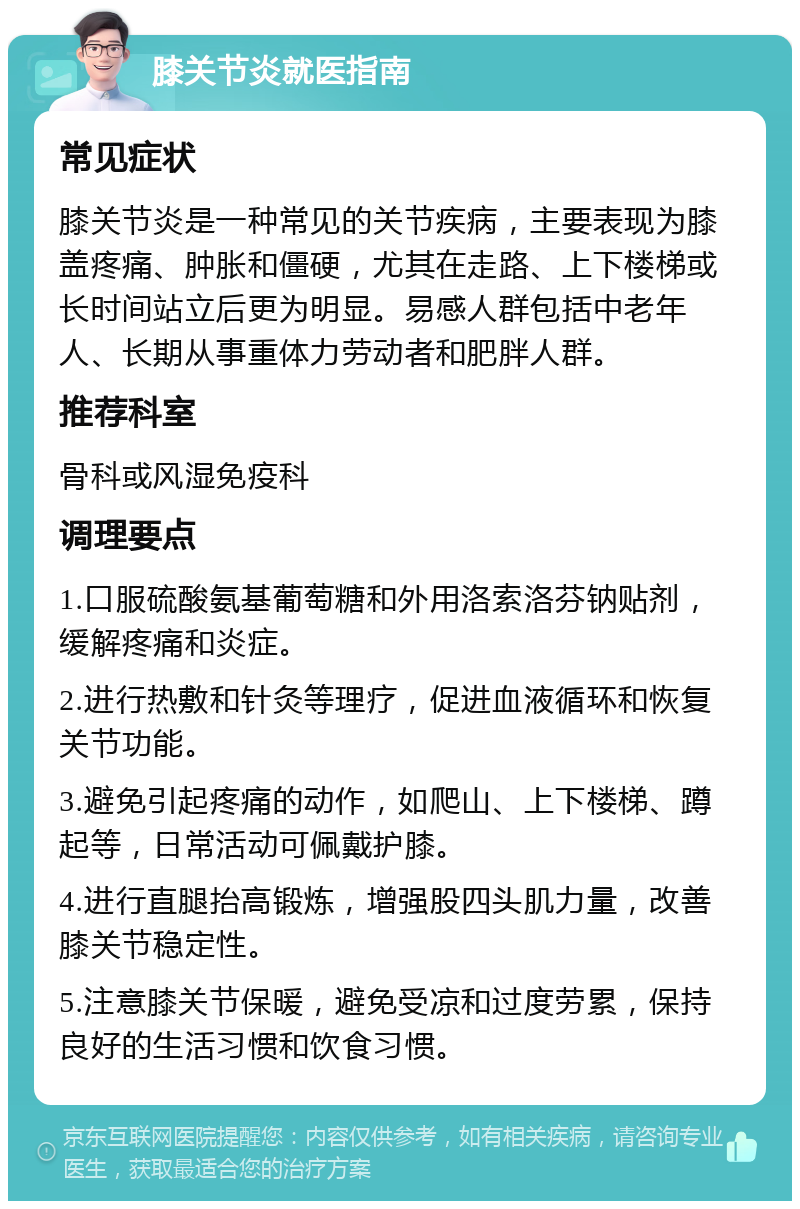 膝关节炎就医指南 常见症状 膝关节炎是一种常见的关节疾病，主要表现为膝盖疼痛、肿胀和僵硬，尤其在走路、上下楼梯或长时间站立后更为明显。易感人群包括中老年人、长期从事重体力劳动者和肥胖人群。 推荐科室 骨科或风湿免疫科 调理要点 1.口服硫酸氨基葡萄糖和外用洛索洛芬钠贴剂，缓解疼痛和炎症。 2.进行热敷和针灸等理疗，促进血液循环和恢复关节功能。 3.避免引起疼痛的动作，如爬山、上下楼梯、蹲起等，日常活动可佩戴护膝。 4.进行直腿抬高锻炼，增强股四头肌力量，改善膝关节稳定性。 5.注意膝关节保暖，避免受凉和过度劳累，保持良好的生活习惯和饮食习惯。