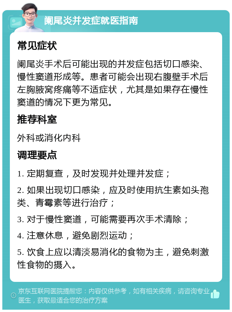 阑尾炎并发症就医指南 常见症状 阑尾炎手术后可能出现的并发症包括切口感染、慢性窦道形成等。患者可能会出现右腹壁手术后左胸腋窝疼痛等不适症状，尤其是如果存在慢性窦道的情况下更为常见。 推荐科室 外科或消化内科 调理要点 1. 定期复查，及时发现并处理并发症； 2. 如果出现切口感染，应及时使用抗生素如头孢类、青霉素等进行治疗； 3. 对于慢性窦道，可能需要再次手术清除； 4. 注意休息，避免剧烈运动； 5. 饮食上应以清淡易消化的食物为主，避免刺激性食物的摄入。