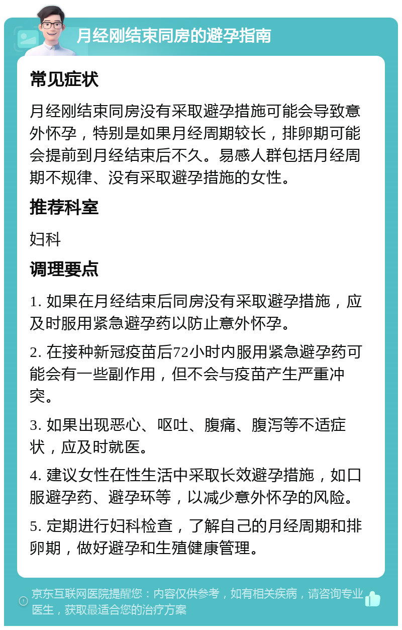 月经刚结束同房的避孕指南 常见症状 月经刚结束同房没有采取避孕措施可能会导致意外怀孕，特别是如果月经周期较长，排卵期可能会提前到月经结束后不久。易感人群包括月经周期不规律、没有采取避孕措施的女性。 推荐科室 妇科 调理要点 1. 如果在月经结束后同房没有采取避孕措施，应及时服用紧急避孕药以防止意外怀孕。 2. 在接种新冠疫苗后72小时内服用紧急避孕药可能会有一些副作用，但不会与疫苗产生严重冲突。 3. 如果出现恶心、呕吐、腹痛、腹泻等不适症状，应及时就医。 4. 建议女性在性生活中采取长效避孕措施，如口服避孕药、避孕环等，以减少意外怀孕的风险。 5. 定期进行妇科检查，了解自己的月经周期和排卵期，做好避孕和生殖健康管理。