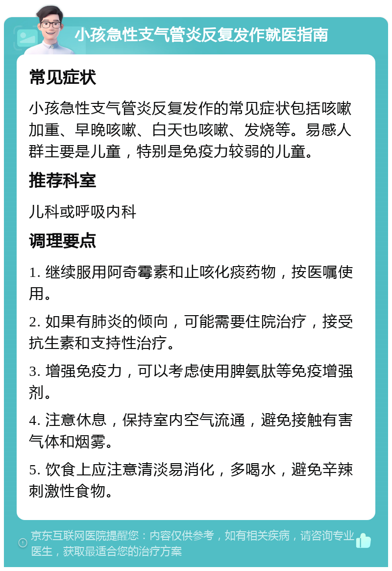 小孩急性支气管炎反复发作就医指南 常见症状 小孩急性支气管炎反复发作的常见症状包括咳嗽加重、早晚咳嗽、白天也咳嗽、发烧等。易感人群主要是儿童，特别是免疫力较弱的儿童。 推荐科室 儿科或呼吸内科 调理要点 1. 继续服用阿奇霉素和止咳化痰药物，按医嘱使用。 2. 如果有肺炎的倾向，可能需要住院治疗，接受抗生素和支持性治疗。 3. 增强免疫力，可以考虑使用脾氨肽等免疫增强剂。 4. 注意休息，保持室内空气流通，避免接触有害气体和烟雾。 5. 饮食上应注意清淡易消化，多喝水，避免辛辣刺激性食物。