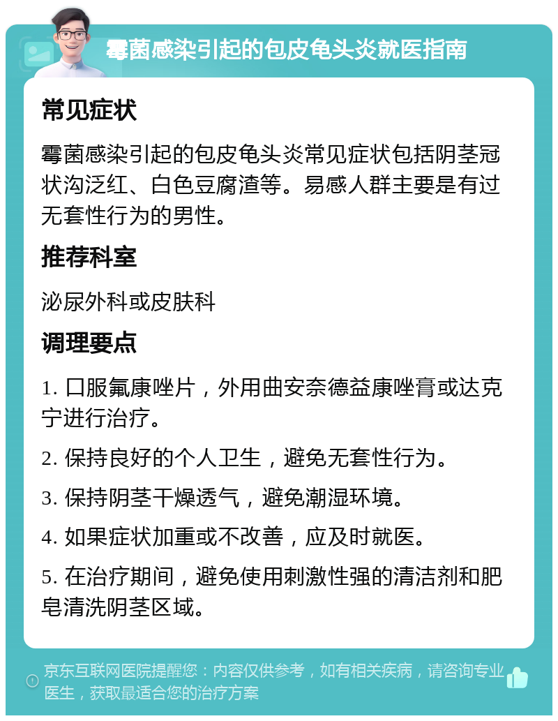 霉菌感染引起的包皮龟头炎就医指南 常见症状 霉菌感染引起的包皮龟头炎常见症状包括阴茎冠状沟泛红、白色豆腐渣等。易感人群主要是有过无套性行为的男性。 推荐科室 泌尿外科或皮肤科 调理要点 1. 口服氟康唑片，外用曲安奈德益康唑膏或达克宁进行治疗。 2. 保持良好的个人卫生，避免无套性行为。 3. 保持阴茎干燥透气，避免潮湿环境。 4. 如果症状加重或不改善，应及时就医。 5. 在治疗期间，避免使用刺激性强的清洁剂和肥皂清洗阴茎区域。