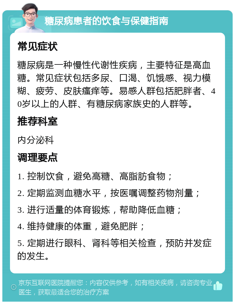 糖尿病患者的饮食与保健指南 常见症状 糖尿病是一种慢性代谢性疾病，主要特征是高血糖。常见症状包括多尿、口渴、饥饿感、视力模糊、疲劳、皮肤瘙痒等。易感人群包括肥胖者、40岁以上的人群、有糖尿病家族史的人群等。 推荐科室 内分泌科 调理要点 1. 控制饮食，避免高糖、高脂肪食物； 2. 定期监测血糖水平，按医嘱调整药物剂量； 3. 进行适量的体育锻炼，帮助降低血糖； 4. 维持健康的体重，避免肥胖； 5. 定期进行眼科、肾科等相关检查，预防并发症的发生。