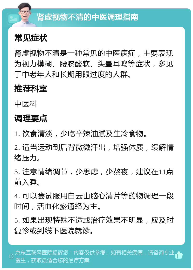 肾虚视物不清的中医调理指南 常见症状 肾虚视物不清是一种常见的中医病症，主要表现为视力模糊、腰膝酸软、头晕耳鸣等症状，多见于中老年人和长期用眼过度的人群。 推荐科室 中医科 调理要点 1. 饮食清淡，少吃辛辣油腻及生冷食物。 2. 适当运动到后背微微汗出，增强体质，缓解情绪压力。 3. 注意情绪调节，少思虑，少熬夜，建议在11点前入睡。 4. 可以尝试服用白云山脑心清片等药物调理一段时间，活血化瘀通络为主。 5. 如果出现特殊不适或治疗效果不明显，应及时复诊或到线下医院就诊。