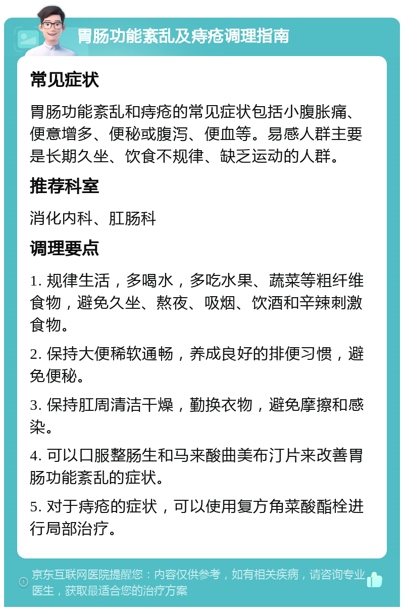 胃肠功能紊乱及痔疮调理指南 常见症状 胃肠功能紊乱和痔疮的常见症状包括小腹胀痛、便意增多、便秘或腹泻、便血等。易感人群主要是长期久坐、饮食不规律、缺乏运动的人群。 推荐科室 消化内科、肛肠科 调理要点 1. 规律生活，多喝水，多吃水果、蔬菜等粗纤维食物，避免久坐、熬夜、吸烟、饮酒和辛辣刺激食物。 2. 保持大便稀软通畅，养成良好的排便习惯，避免便秘。 3. 保持肛周清洁干燥，勤换衣物，避免摩擦和感染。 4. 可以口服整肠生和马来酸曲美布汀片来改善胃肠功能紊乱的症状。 5. 对于痔疮的症状，可以使用复方角菜酸酯栓进行局部治疗。