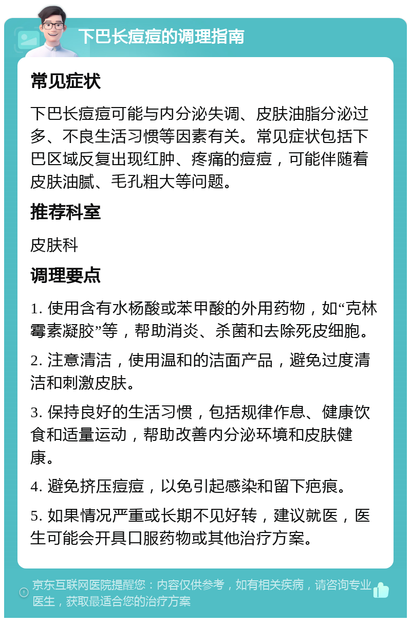 下巴长痘痘的调理指南 常见症状 下巴长痘痘可能与内分泌失调、皮肤油脂分泌过多、不良生活习惯等因素有关。常见症状包括下巴区域反复出现红肿、疼痛的痘痘，可能伴随着皮肤油腻、毛孔粗大等问题。 推荐科室 皮肤科 调理要点 1. 使用含有水杨酸或苯甲酸的外用药物，如“克林霉素凝胶”等，帮助消炎、杀菌和去除死皮细胞。 2. 注意清洁，使用温和的洁面产品，避免过度清洁和刺激皮肤。 3. 保持良好的生活习惯，包括规律作息、健康饮食和适量运动，帮助改善内分泌环境和皮肤健康。 4. 避免挤压痘痘，以免引起感染和留下疤痕。 5. 如果情况严重或长期不见好转，建议就医，医生可能会开具口服药物或其他治疗方案。