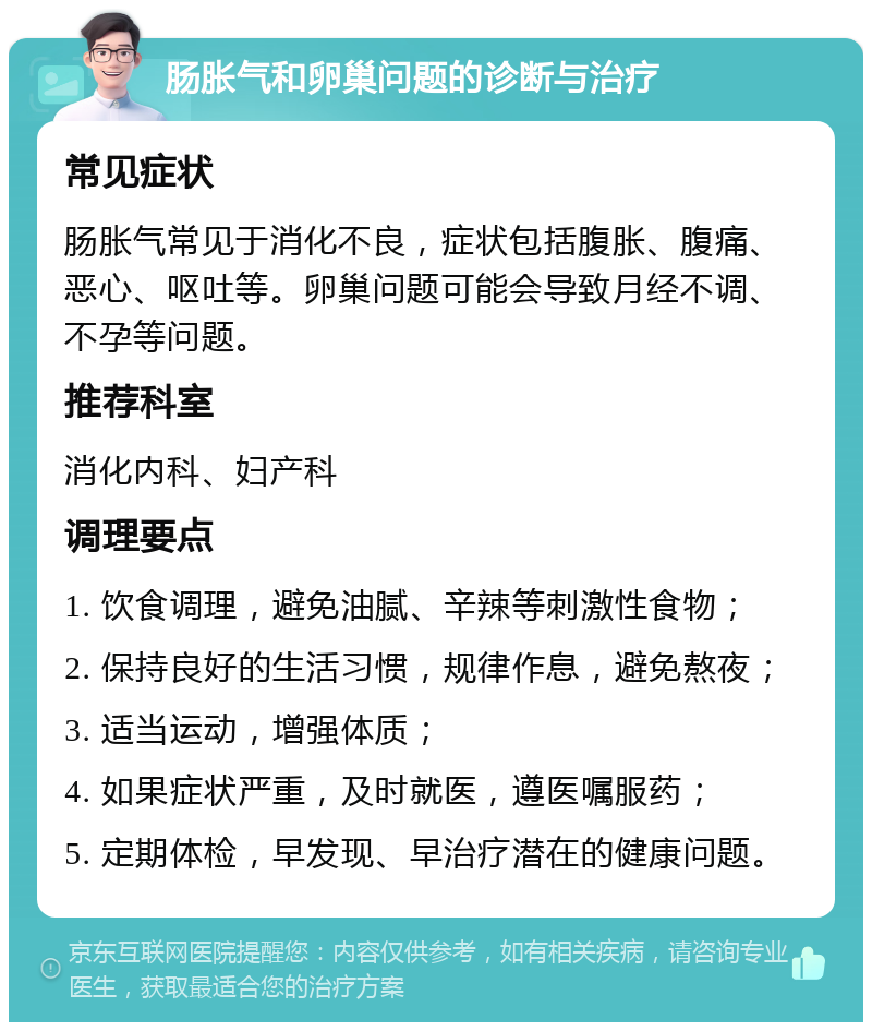 肠胀气和卵巢问题的诊断与治疗 常见症状 肠胀气常见于消化不良，症状包括腹胀、腹痛、恶心、呕吐等。卵巢问题可能会导致月经不调、不孕等问题。 推荐科室 消化内科、妇产科 调理要点 1. 饮食调理，避免油腻、辛辣等刺激性食物； 2. 保持良好的生活习惯，规律作息，避免熬夜； 3. 适当运动，增强体质； 4. 如果症状严重，及时就医，遵医嘱服药； 5. 定期体检，早发现、早治疗潜在的健康问题。