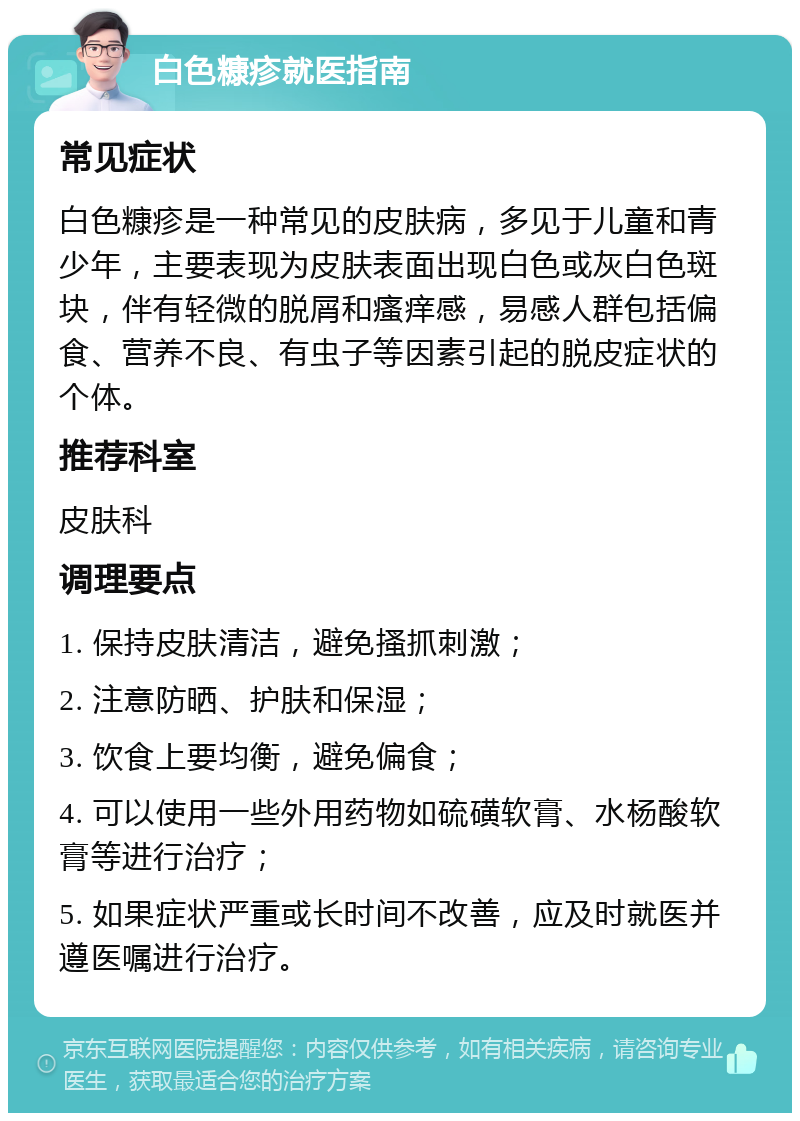 白色糠疹就医指南 常见症状 白色糠疹是一种常见的皮肤病，多见于儿童和青少年，主要表现为皮肤表面出现白色或灰白色斑块，伴有轻微的脱屑和瘙痒感，易感人群包括偏食、营养不良、有虫子等因素引起的脱皮症状的个体。 推荐科室 皮肤科 调理要点 1. 保持皮肤清洁，避免搔抓刺激； 2. 注意防晒、护肤和保湿； 3. 饮食上要均衡，避免偏食； 4. 可以使用一些外用药物如硫磺软膏、水杨酸软膏等进行治疗； 5. 如果症状严重或长时间不改善，应及时就医并遵医嘱进行治疗。