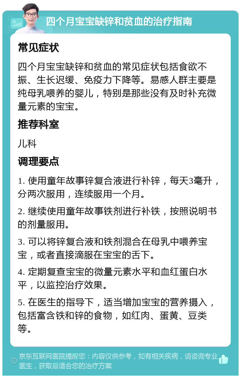 四个月宝宝缺锌和贫血的治疗指南 常见症状 四个月宝宝缺锌和贫血的常见症状包括食欲不振、生长迟缓、免疫力下降等。易感人群主要是纯母乳喂养的婴儿，特别是那些没有及时补充微量元素的宝宝。 推荐科室 儿科 调理要点 1. 使用童年故事锌复合液进行补锌，每天3毫升，分两次服用，连续服用一个月。 2. 继续使用童年故事铁剂进行补铁，按照说明书的剂量服用。 3. 可以将锌复合液和铁剂混合在母乳中喂养宝宝，或者直接滴服在宝宝的舌下。 4. 定期复查宝宝的微量元素水平和血红蛋白水平，以监控治疗效果。 5. 在医生的指导下，适当增加宝宝的营养摄入，包括富含铁和锌的食物，如红肉、蛋黄、豆类等。