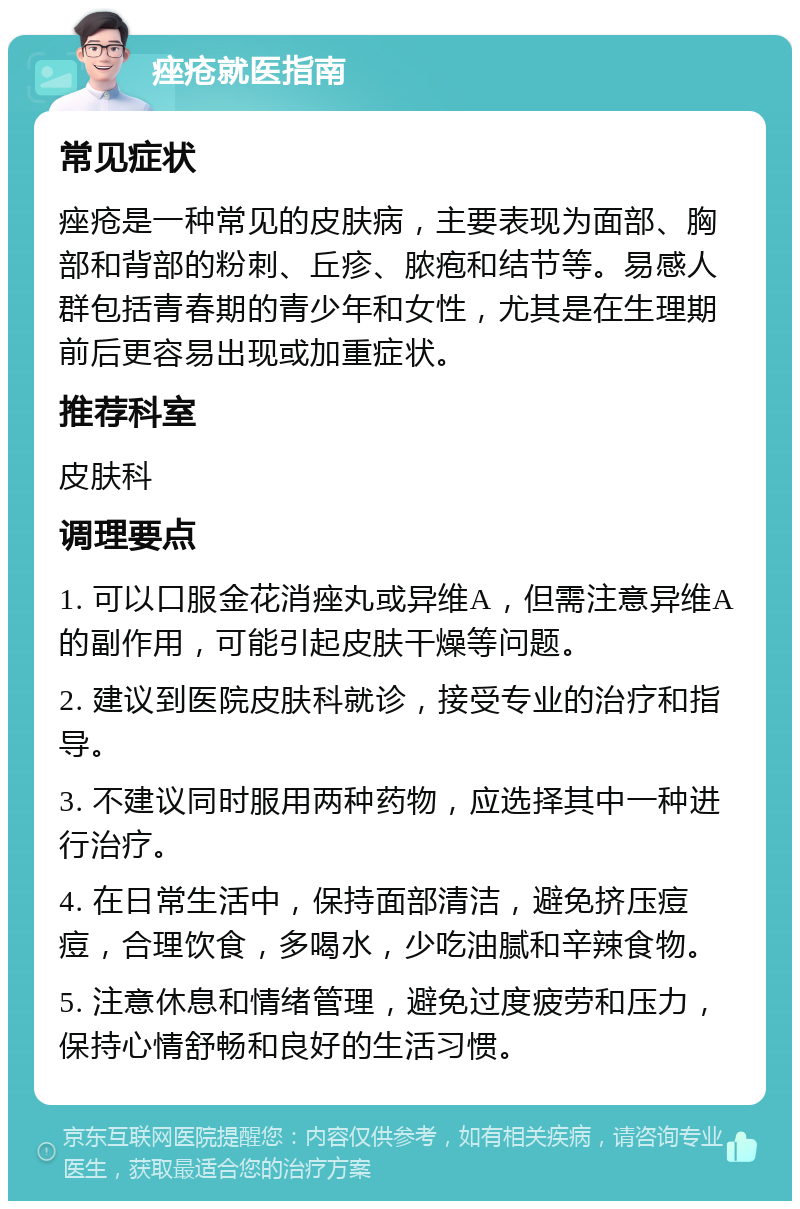 痤疮就医指南 常见症状 痤疮是一种常见的皮肤病，主要表现为面部、胸部和背部的粉刺、丘疹、脓疱和结节等。易感人群包括青春期的青少年和女性，尤其是在生理期前后更容易出现或加重症状。 推荐科室 皮肤科 调理要点 1. 可以口服金花消痤丸或异维A，但需注意异维A的副作用，可能引起皮肤干燥等问题。 2. 建议到医院皮肤科就诊，接受专业的治疗和指导。 3. 不建议同时服用两种药物，应选择其中一种进行治疗。 4. 在日常生活中，保持面部清洁，避免挤压痘痘，合理饮食，多喝水，少吃油腻和辛辣食物。 5. 注意休息和情绪管理，避免过度疲劳和压力，保持心情舒畅和良好的生活习惯。