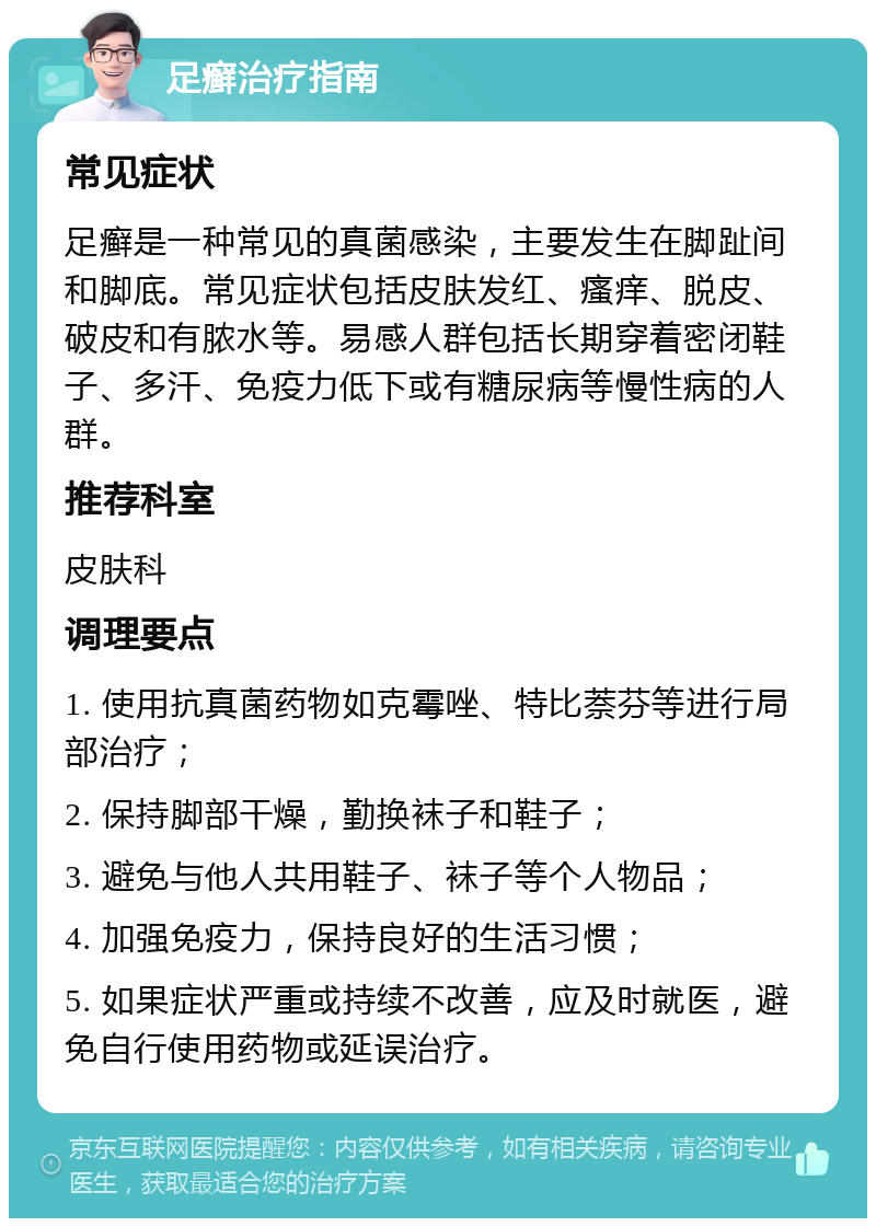 足癣治疗指南 常见症状 足癣是一种常见的真菌感染，主要发生在脚趾间和脚底。常见症状包括皮肤发红、瘙痒、脱皮、破皮和有脓水等。易感人群包括长期穿着密闭鞋子、多汗、免疫力低下或有糖尿病等慢性病的人群。 推荐科室 皮肤科 调理要点 1. 使用抗真菌药物如克霉唑、特比萘芬等进行局部治疗； 2. 保持脚部干燥，勤换袜子和鞋子； 3. 避免与他人共用鞋子、袜子等个人物品； 4. 加强免疫力，保持良好的生活习惯； 5. 如果症状严重或持续不改善，应及时就医，避免自行使用药物或延误治疗。