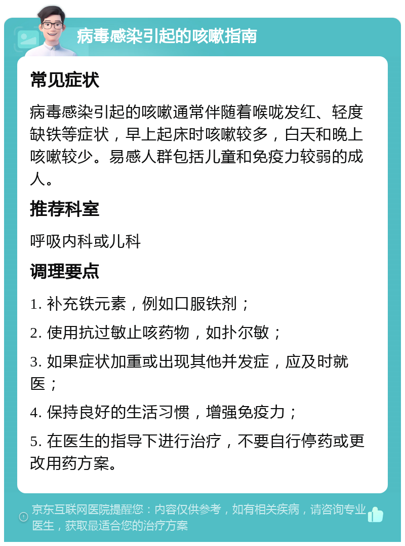 病毒感染引起的咳嗽指南 常见症状 病毒感染引起的咳嗽通常伴随着喉咙发红、轻度缺铁等症状，早上起床时咳嗽较多，白天和晚上咳嗽较少。易感人群包括儿童和免疫力较弱的成人。 推荐科室 呼吸内科或儿科 调理要点 1. 补充铁元素，例如口服铁剂； 2. 使用抗过敏止咳药物，如扑尔敏； 3. 如果症状加重或出现其他并发症，应及时就医； 4. 保持良好的生活习惯，增强免疫力； 5. 在医生的指导下进行治疗，不要自行停药或更改用药方案。