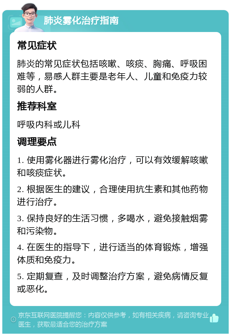 肺炎雾化治疗指南 常见症状 肺炎的常见症状包括咳嗽、咳痰、胸痛、呼吸困难等，易感人群主要是老年人、儿童和免疫力较弱的人群。 推荐科室 呼吸内科或儿科 调理要点 1. 使用雾化器进行雾化治疗，可以有效缓解咳嗽和咳痰症状。 2. 根据医生的建议，合理使用抗生素和其他药物进行治疗。 3. 保持良好的生活习惯，多喝水，避免接触烟雾和污染物。 4. 在医生的指导下，进行适当的体育锻炼，增强体质和免疫力。 5. 定期复查，及时调整治疗方案，避免病情反复或恶化。