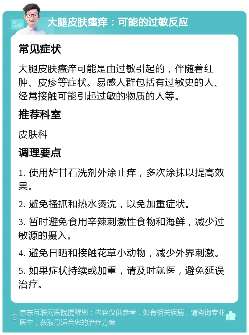 大腿皮肤瘙痒：可能的过敏反应 常见症状 大腿皮肤瘙痒可能是由过敏引起的，伴随着红肿、皮疹等症状。易感人群包括有过敏史的人、经常接触可能引起过敏的物质的人等。 推荐科室 皮肤科 调理要点 1. 使用炉甘石洗剂外涂止痒，多次涂抹以提高效果。 2. 避免搔抓和热水烫洗，以免加重症状。 3. 暂时避免食用辛辣刺激性食物和海鲜，减少过敏源的摄入。 4. 避免日晒和接触花草小动物，减少外界刺激。 5. 如果症状持续或加重，请及时就医，避免延误治疗。