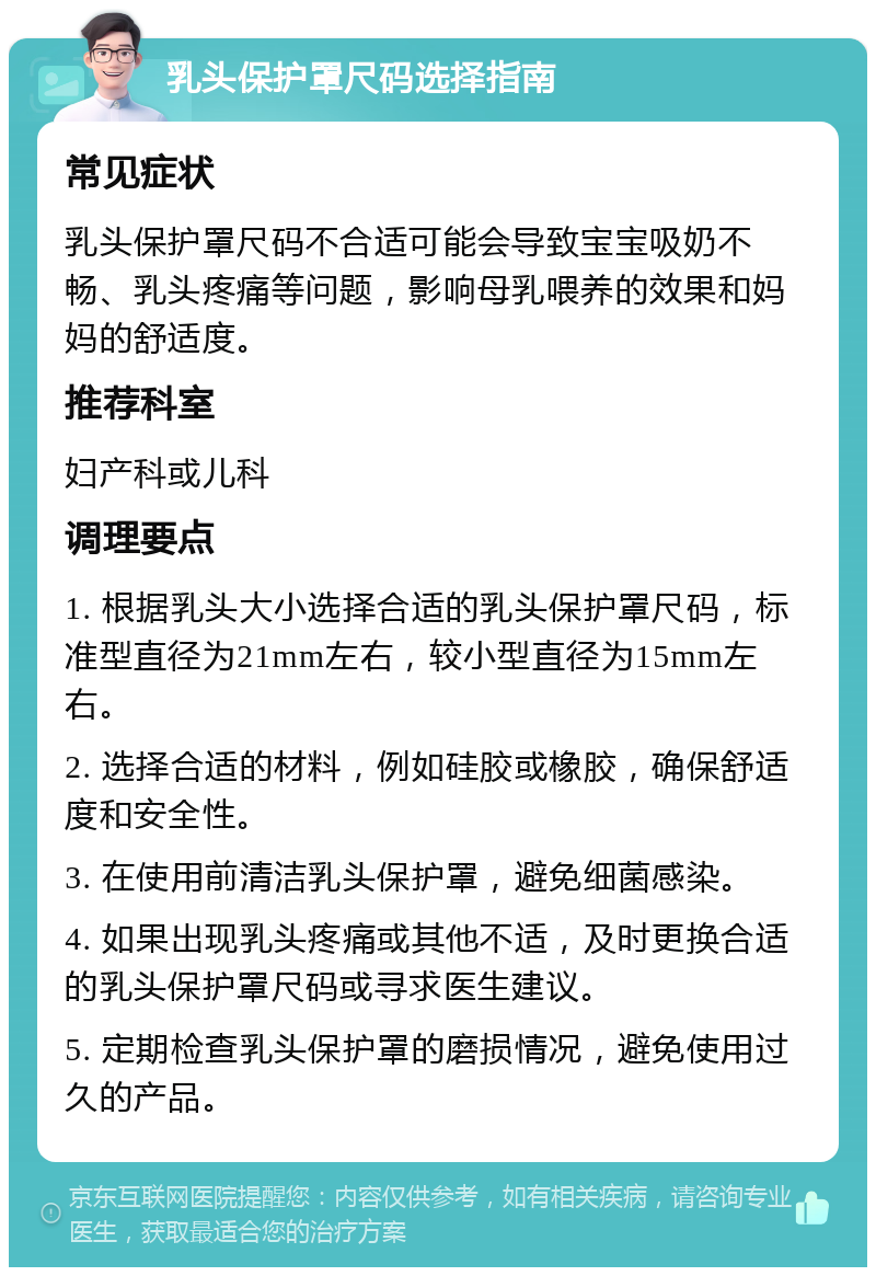 乳头保护罩尺码选择指南 常见症状 乳头保护罩尺码不合适可能会导致宝宝吸奶不畅、乳头疼痛等问题，影响母乳喂养的效果和妈妈的舒适度。 推荐科室 妇产科或儿科 调理要点 1. 根据乳头大小选择合适的乳头保护罩尺码，标准型直径为21mm左右，较小型直径为15mm左右。 2. 选择合适的材料，例如硅胶或橡胶，确保舒适度和安全性。 3. 在使用前清洁乳头保护罩，避免细菌感染。 4. 如果出现乳头疼痛或其他不适，及时更换合适的乳头保护罩尺码或寻求医生建议。 5. 定期检查乳头保护罩的磨损情况，避免使用过久的产品。