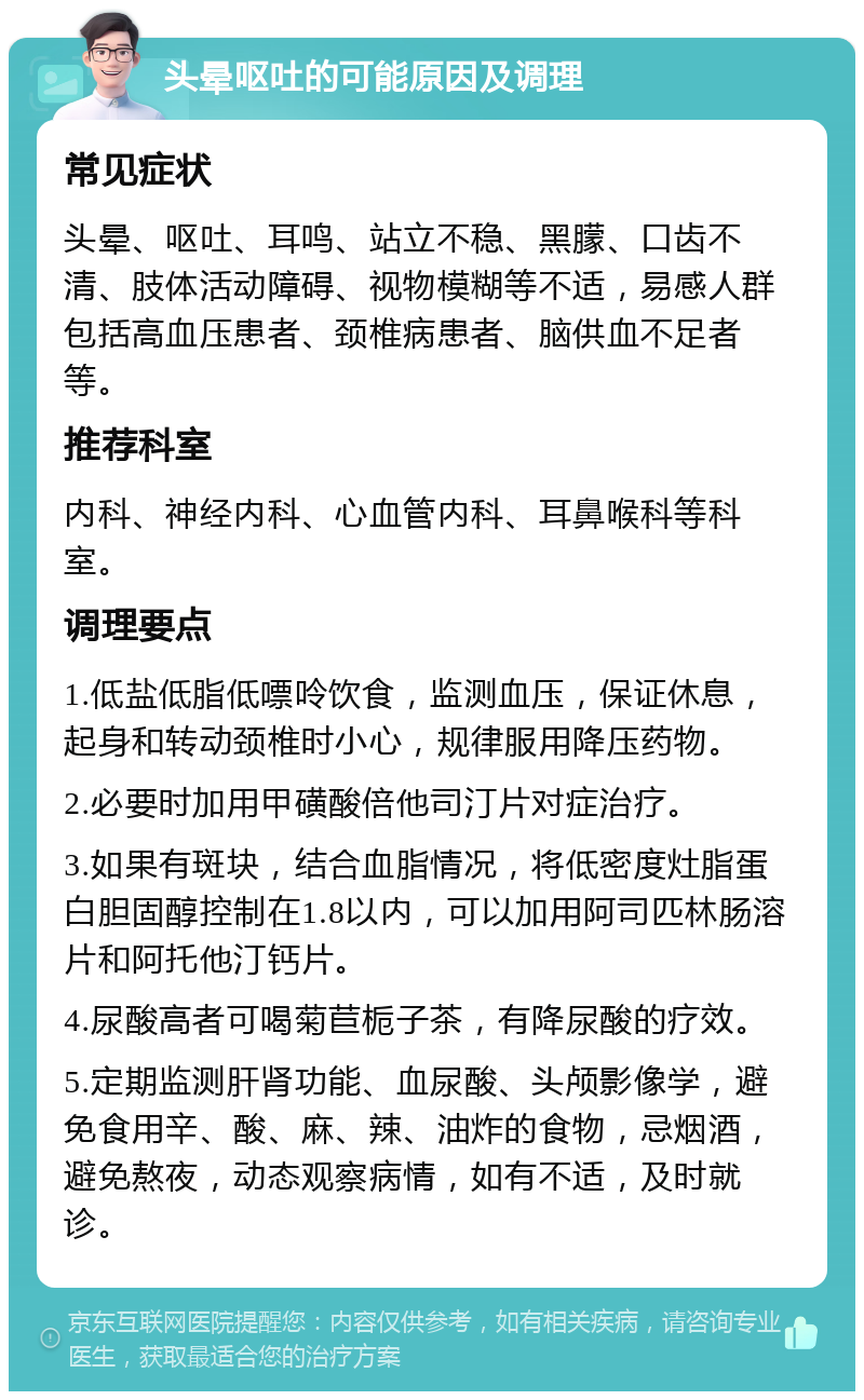 头晕呕吐的可能原因及调理 常见症状 头晕、呕吐、耳鸣、站立不稳、黑朦、口齿不清、肢体活动障碍、视物模糊等不适，易感人群包括高血压患者、颈椎病患者、脑供血不足者等。 推荐科室 内科、神经内科、心血管内科、耳鼻喉科等科室。 调理要点 1.低盐低脂低嘌呤饮食，监测血压，保证休息，起身和转动颈椎时小心，规律服用降压药物。 2.必要时加用甲磺酸倍他司汀片对症治疗。 3.如果有斑块，结合血脂情况，将低密度灶脂蛋白胆固醇控制在1.8以内，可以加用阿司匹林肠溶片和阿托他汀钙片。 4.尿酸高者可喝菊苣栀子茶，有降尿酸的疗效。 5.定期监测肝肾功能、血尿酸、头颅影像学，避免食用辛、酸、麻、辣、油炸的食物，忌烟酒，避免熬夜，动态观察病情，如有不适，及时就诊。