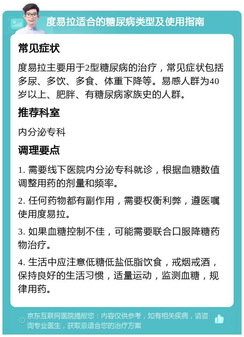 度易拉适合的糖尿病类型及使用指南 常见症状 度易拉主要用于2型糖尿病的治疗，常见症状包括多尿、多饮、多食、体重下降等。易感人群为40岁以上、肥胖、有糖尿病家族史的人群。 推荐科室 内分泌专科 调理要点 1. 需要线下医院内分泌专科就诊，根据血糖数值调整用药的剂量和频率。 2. 任何药物都有副作用，需要权衡利弊，遵医嘱使用度易拉。 3. 如果血糖控制不佳，可能需要联合口服降糖药物治疗。 4. 生活中应注意低糖低盐低脂饮食，戒烟戒酒，保持良好的生活习惯，适量运动，监测血糖，规律用药。