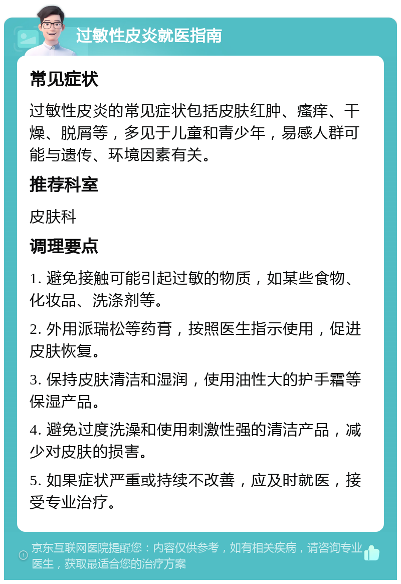 过敏性皮炎就医指南 常见症状 过敏性皮炎的常见症状包括皮肤红肿、瘙痒、干燥、脱屑等，多见于儿童和青少年，易感人群可能与遗传、环境因素有关。 推荐科室 皮肤科 调理要点 1. 避免接触可能引起过敏的物质，如某些食物、化妆品、洗涤剂等。 2. 外用派瑞松等药膏，按照医生指示使用，促进皮肤恢复。 3. 保持皮肤清洁和湿润，使用油性大的护手霜等保湿产品。 4. 避免过度洗澡和使用刺激性强的清洁产品，减少对皮肤的损害。 5. 如果症状严重或持续不改善，应及时就医，接受专业治疗。