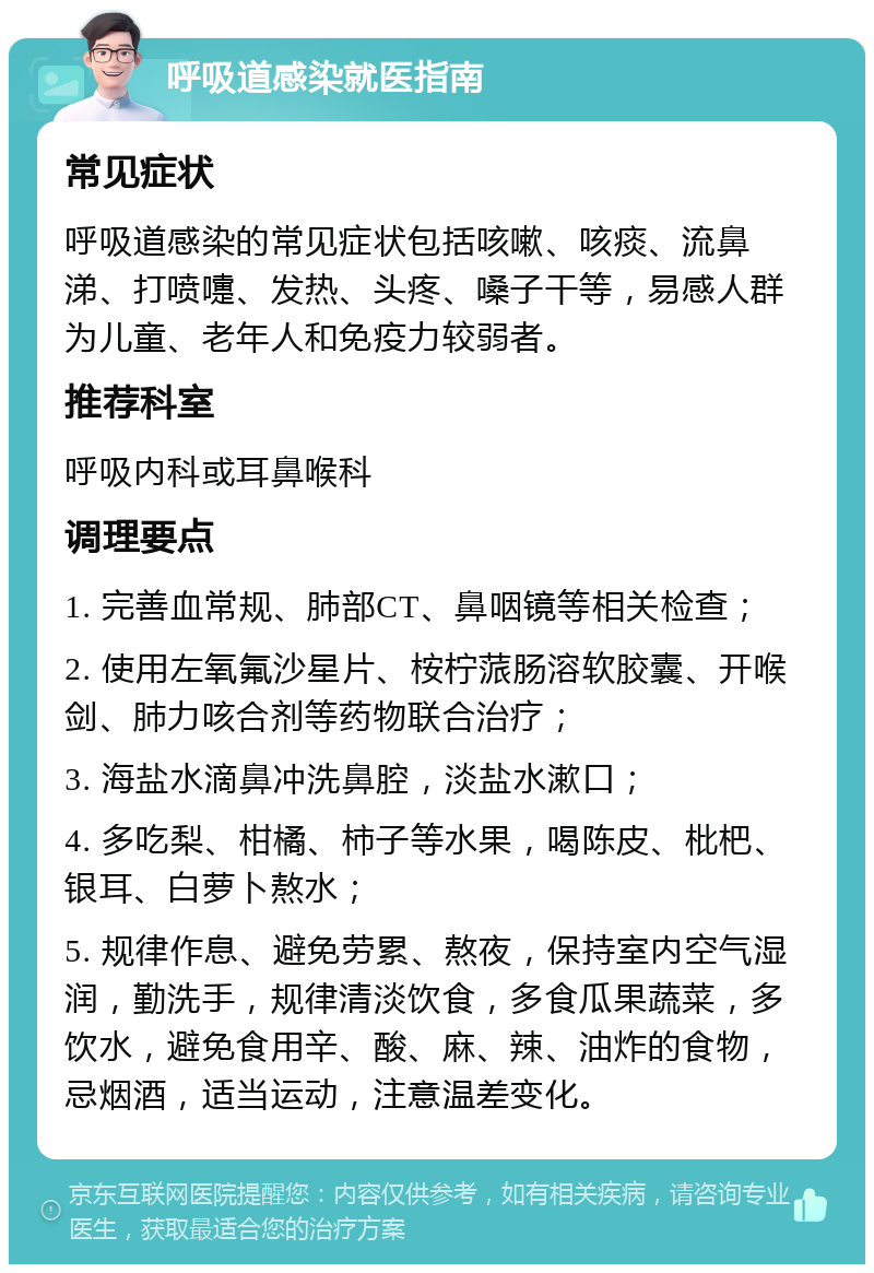 呼吸道感染就医指南 常见症状 呼吸道感染的常见症状包括咳嗽、咳痰、流鼻涕、打喷嚏、发热、头疼、嗓子干等，易感人群为儿童、老年人和免疫力较弱者。 推荐科室 呼吸内科或耳鼻喉科 调理要点 1. 完善血常规、肺部CT、鼻咽镜等相关检查； 2. 使用左氧氟沙星片、桉柠蒎肠溶软胶囊、开喉剑、肺力咳合剂等药物联合治疗； 3. 海盐水滴鼻冲洗鼻腔，淡盐水漱口； 4. 多吃梨、柑橘、柿子等水果，喝陈皮、枇杷、银耳、白萝卜熬水； 5. 规律作息、避免劳累、熬夜，保持室内空气湿润，勤洗手，规律清淡饮食，多食瓜果蔬菜，多饮水，避免食用辛、酸、麻、辣、油炸的食物，忌烟酒，适当运动，注意温差变化。