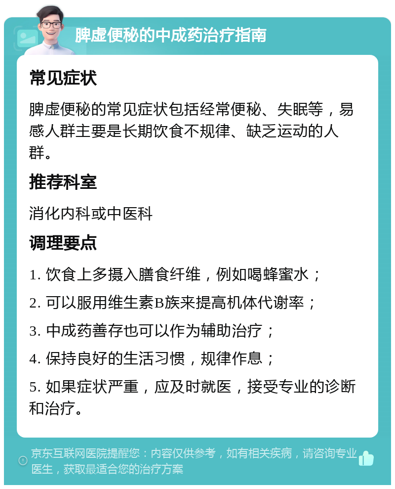 脾虚便秘的中成药治疗指南 常见症状 脾虚便秘的常见症状包括经常便秘、失眠等，易感人群主要是长期饮食不规律、缺乏运动的人群。 推荐科室 消化内科或中医科 调理要点 1. 饮食上多摄入膳食纤维，例如喝蜂蜜水； 2. 可以服用维生素B族来提高机体代谢率； 3. 中成药善存也可以作为辅助治疗； 4. 保持良好的生活习惯，规律作息； 5. 如果症状严重，应及时就医，接受专业的诊断和治疗。