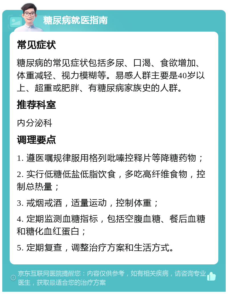 糖尿病就医指南 常见症状 糖尿病的常见症状包括多尿、口渴、食欲增加、体重减轻、视力模糊等。易感人群主要是40岁以上、超重或肥胖、有糖尿病家族史的人群。 推荐科室 内分泌科 调理要点 1. 遵医嘱规律服用格列吡嗪控释片等降糖药物； 2. 实行低糖低盐低脂饮食，多吃高纤维食物，控制总热量； 3. 戒烟戒酒，适量运动，控制体重； 4. 定期监测血糖指标，包括空腹血糖、餐后血糖和糖化血红蛋白； 5. 定期复查，调整治疗方案和生活方式。