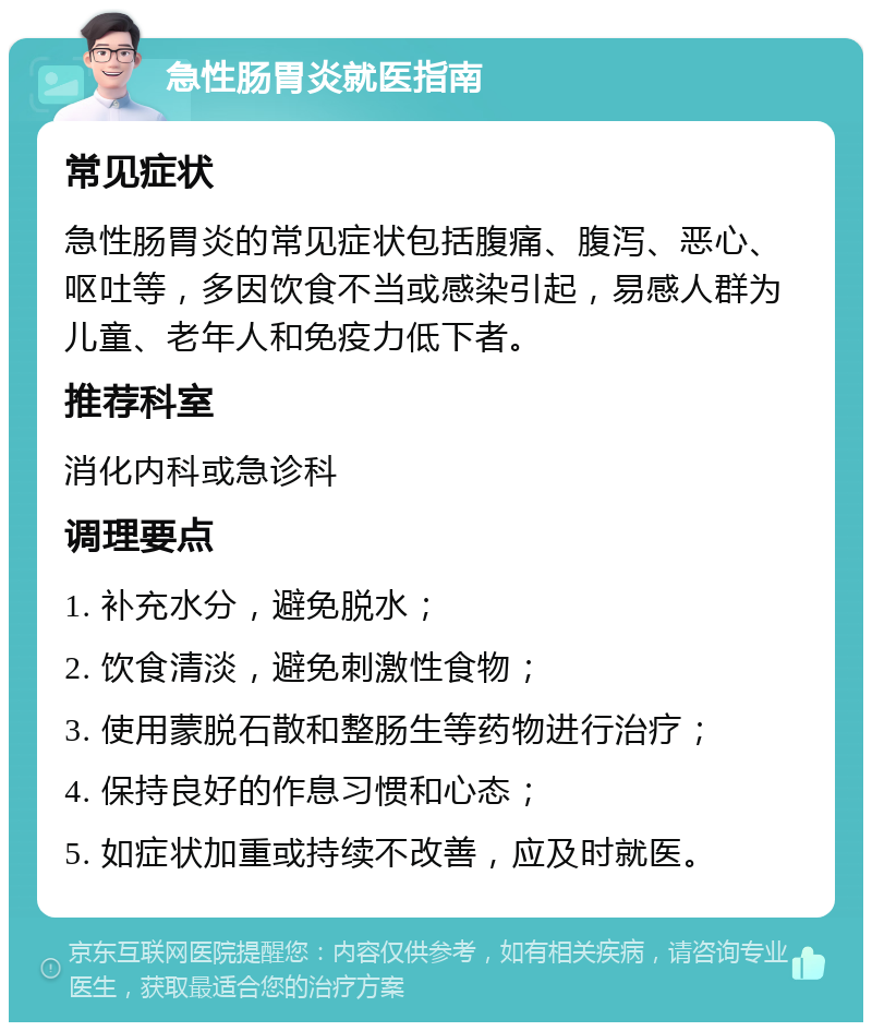 急性肠胃炎就医指南 常见症状 急性肠胃炎的常见症状包括腹痛、腹泻、恶心、呕吐等，多因饮食不当或感染引起，易感人群为儿童、老年人和免疫力低下者。 推荐科室 消化内科或急诊科 调理要点 1. 补充水分，避免脱水； 2. 饮食清淡，避免刺激性食物； 3. 使用蒙脱石散和整肠生等药物进行治疗； 4. 保持良好的作息习惯和心态； 5. 如症状加重或持续不改善，应及时就医。