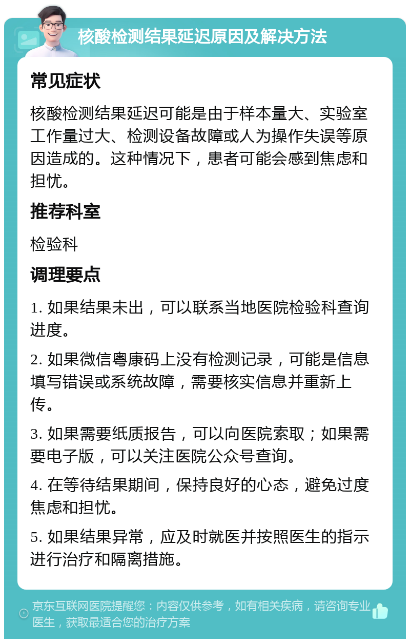 核酸检测结果延迟原因及解决方法 常见症状 核酸检测结果延迟可能是由于样本量大、实验室工作量过大、检测设备故障或人为操作失误等原因造成的。这种情况下，患者可能会感到焦虑和担忧。 推荐科室 检验科 调理要点 1. 如果结果未出，可以联系当地医院检验科查询进度。 2. 如果微信粤康码上没有检测记录，可能是信息填写错误或系统故障，需要核实信息并重新上传。 3. 如果需要纸质报告，可以向医院索取；如果需要电子版，可以关注医院公众号查询。 4. 在等待结果期间，保持良好的心态，避免过度焦虑和担忧。 5. 如果结果异常，应及时就医并按照医生的指示进行治疗和隔离措施。