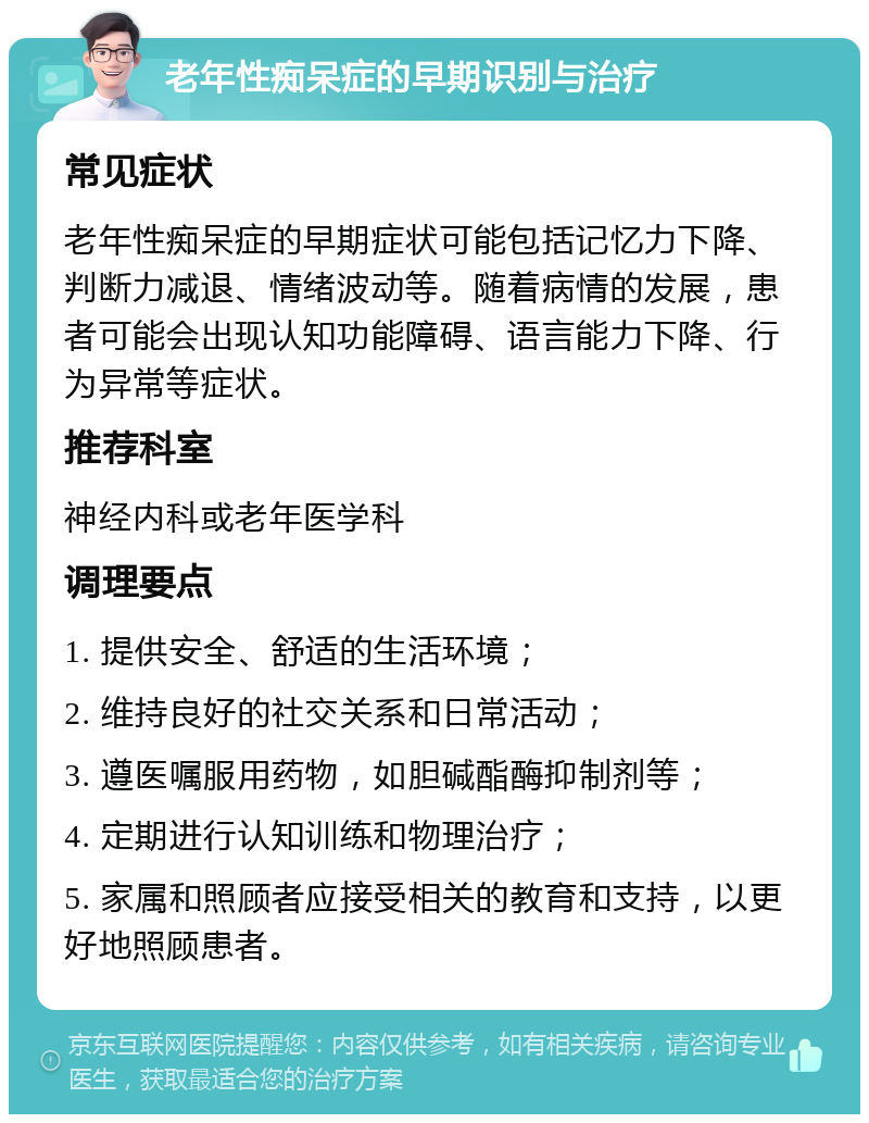 老年性痴呆症的早期识别与治疗 常见症状 老年性痴呆症的早期症状可能包括记忆力下降、判断力减退、情绪波动等。随着病情的发展，患者可能会出现认知功能障碍、语言能力下降、行为异常等症状。 推荐科室 神经内科或老年医学科 调理要点 1. 提供安全、舒适的生活环境； 2. 维持良好的社交关系和日常活动； 3. 遵医嘱服用药物，如胆碱酯酶抑制剂等； 4. 定期进行认知训练和物理治疗； 5. 家属和照顾者应接受相关的教育和支持，以更好地照顾患者。