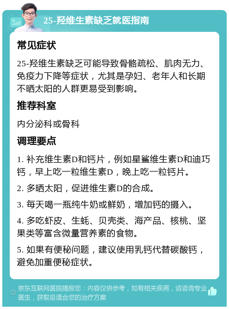 25-羟维生素缺乏就医指南 常见症状 25-羟维生素缺乏可能导致骨骼疏松、肌肉无力、免疫力下降等症状，尤其是孕妇、老年人和长期不晒太阳的人群更易受到影响。 推荐科室 内分泌科或骨科 调理要点 1. 补充维生素D和钙片，例如星鲨维生素D和迪巧钙，早上吃一粒维生素D，晚上吃一粒钙片。 2. 多晒太阳，促进维生素D的合成。 3. 每天喝一瓶纯牛奶或鲜奶，增加钙的摄入。 4. 多吃虾皮、生蚝、贝壳类、海产品、核桃、坚果类等富含微量营养素的食物。 5. 如果有便秘问题，建议使用乳钙代替碳酸钙，避免加重便秘症状。