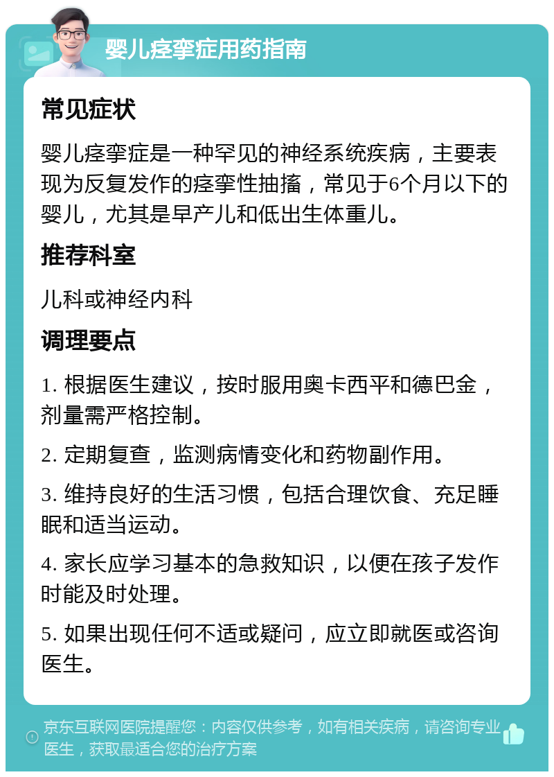 婴儿痉挛症用药指南 常见症状 婴儿痉挛症是一种罕见的神经系统疾病，主要表现为反复发作的痉挛性抽搐，常见于6个月以下的婴儿，尤其是早产儿和低出生体重儿。 推荐科室 儿科或神经内科 调理要点 1. 根据医生建议，按时服用奥卡西平和德巴金，剂量需严格控制。 2. 定期复查，监测病情变化和药物副作用。 3. 维持良好的生活习惯，包括合理饮食、充足睡眠和适当运动。 4. 家长应学习基本的急救知识，以便在孩子发作时能及时处理。 5. 如果出现任何不适或疑问，应立即就医或咨询医生。