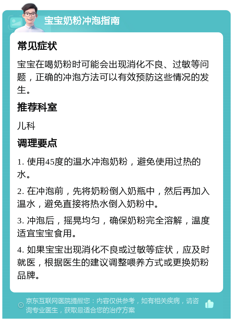 宝宝奶粉冲泡指南 常见症状 宝宝在喝奶粉时可能会出现消化不良、过敏等问题，正确的冲泡方法可以有效预防这些情况的发生。 推荐科室 儿科 调理要点 1. 使用45度的温水冲泡奶粉，避免使用过热的水。 2. 在冲泡前，先将奶粉倒入奶瓶中，然后再加入温水，避免直接将热水倒入奶粉中。 3. 冲泡后，摇晃均匀，确保奶粉完全溶解，温度适宜宝宝食用。 4. 如果宝宝出现消化不良或过敏等症状，应及时就医，根据医生的建议调整喂养方式或更换奶粉品牌。