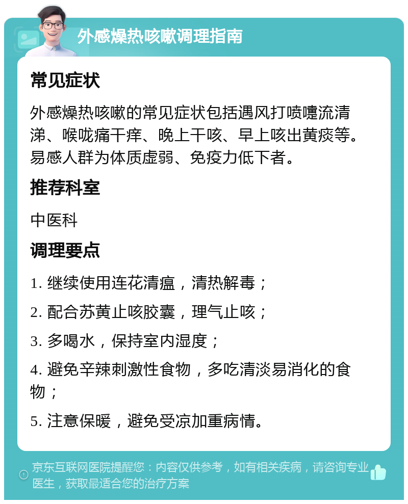 外感燥热咳嗽调理指南 常见症状 外感燥热咳嗽的常见症状包括遇风打喷嚏流清涕、喉咙痛干痒、晚上干咳、早上咳出黄痰等。易感人群为体质虚弱、免疫力低下者。 推荐科室 中医科 调理要点 1. 继续使用连花清瘟，清热解毒； 2. 配合苏黄止咳胶囊，理气止咳； 3. 多喝水，保持室内湿度； 4. 避免辛辣刺激性食物，多吃清淡易消化的食物； 5. 注意保暖，避免受凉加重病情。