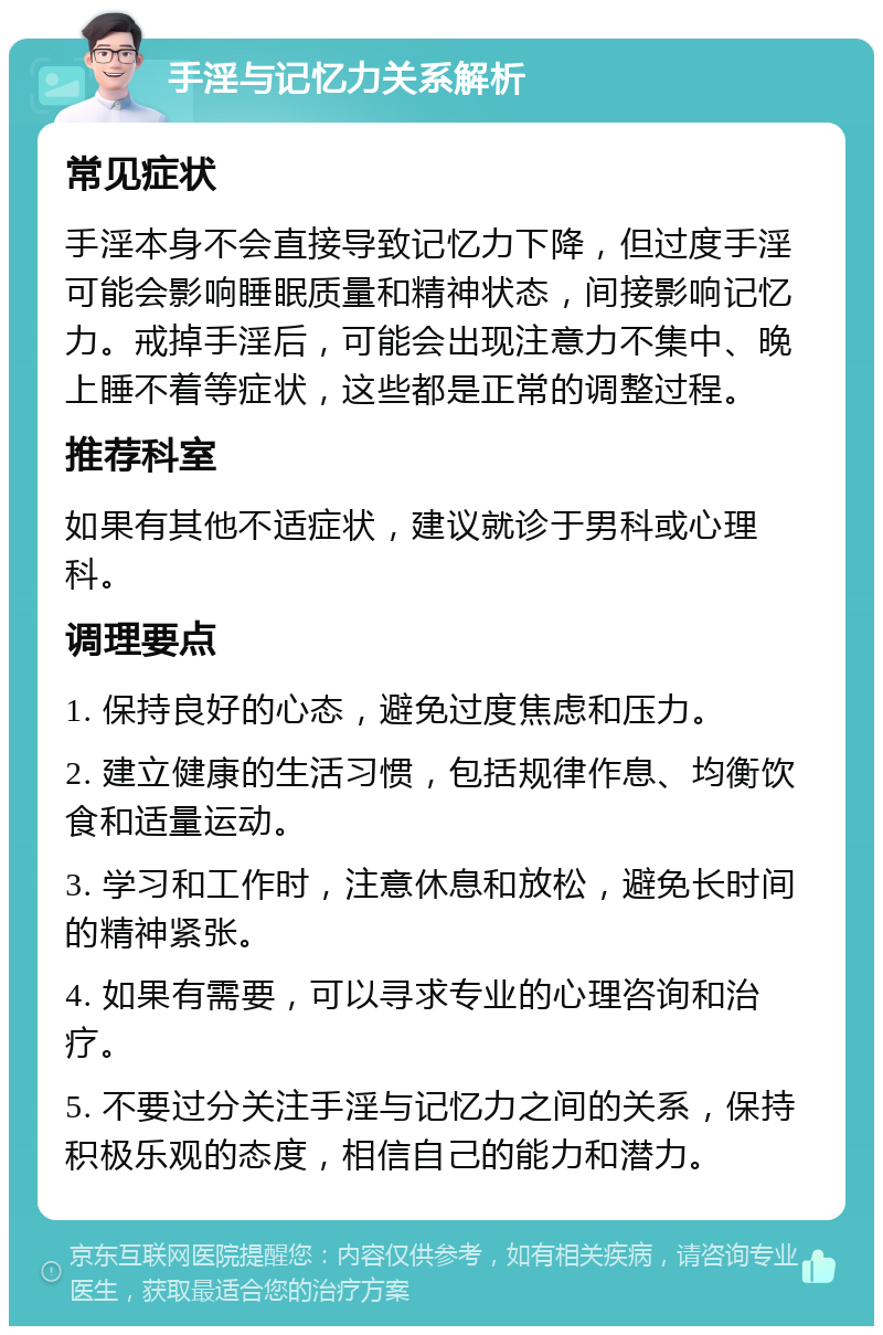 手淫与记忆力关系解析 常见症状 手淫本身不会直接导致记忆力下降，但过度手淫可能会影响睡眠质量和精神状态，间接影响记忆力。戒掉手淫后，可能会出现注意力不集中、晚上睡不着等症状，这些都是正常的调整过程。 推荐科室 如果有其他不适症状，建议就诊于男科或心理科。 调理要点 1. 保持良好的心态，避免过度焦虑和压力。 2. 建立健康的生活习惯，包括规律作息、均衡饮食和适量运动。 3. 学习和工作时，注意休息和放松，避免长时间的精神紧张。 4. 如果有需要，可以寻求专业的心理咨询和治疗。 5. 不要过分关注手淫与记忆力之间的关系，保持积极乐观的态度，相信自己的能力和潜力。