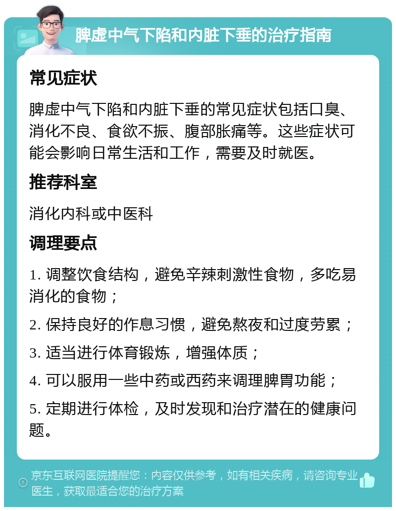 脾虚中气下陷和内脏下垂的治疗指南 常见症状 脾虚中气下陷和内脏下垂的常见症状包括口臭、消化不良、食欲不振、腹部胀痛等。这些症状可能会影响日常生活和工作，需要及时就医。 推荐科室 消化内科或中医科 调理要点 1. 调整饮食结构，避免辛辣刺激性食物，多吃易消化的食物； 2. 保持良好的作息习惯，避免熬夜和过度劳累； 3. 适当进行体育锻炼，增强体质； 4. 可以服用一些中药或西药来调理脾胃功能； 5. 定期进行体检，及时发现和治疗潜在的健康问题。