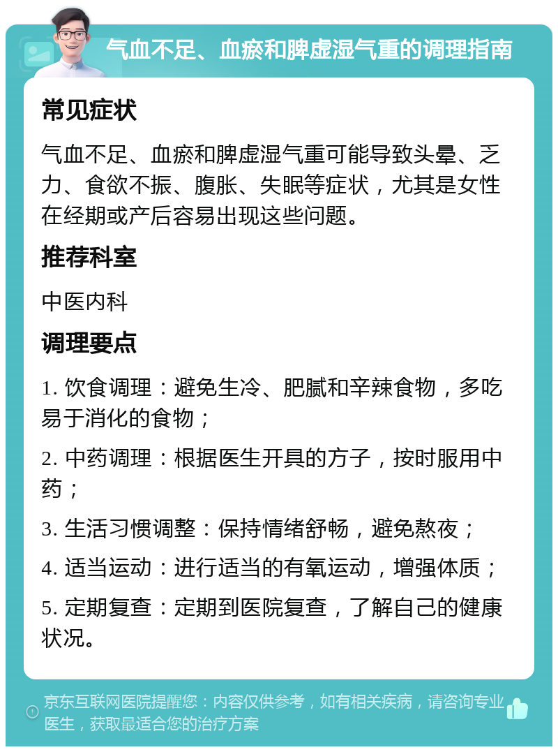 气血不足、血瘀和脾虚湿气重的调理指南 常见症状 气血不足、血瘀和脾虚湿气重可能导致头晕、乏力、食欲不振、腹胀、失眠等症状，尤其是女性在经期或产后容易出现这些问题。 推荐科室 中医内科 调理要点 1. 饮食调理：避免生冷、肥腻和辛辣食物，多吃易于消化的食物； 2. 中药调理：根据医生开具的方子，按时服用中药； 3. 生活习惯调整：保持情绪舒畅，避免熬夜； 4. 适当运动：进行适当的有氧运动，增强体质； 5. 定期复查：定期到医院复查，了解自己的健康状况。