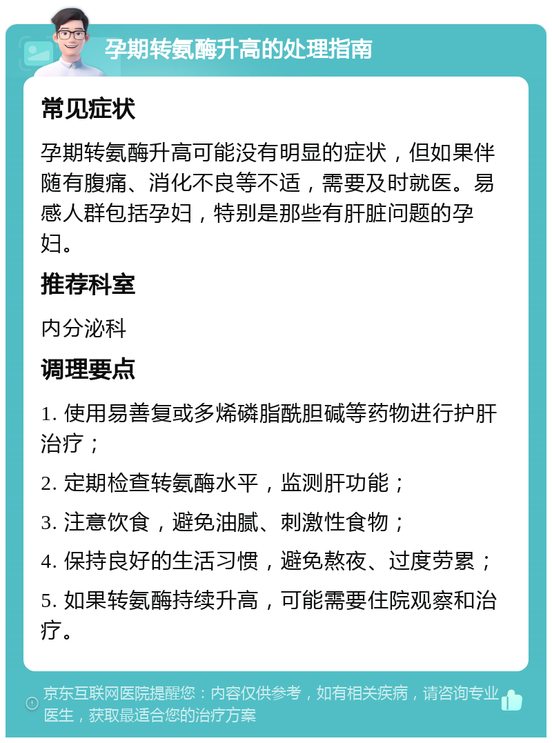 孕期转氨酶升高的处理指南 常见症状 孕期转氨酶升高可能没有明显的症状，但如果伴随有腹痛、消化不良等不适，需要及时就医。易感人群包括孕妇，特别是那些有肝脏问题的孕妇。 推荐科室 内分泌科 调理要点 1. 使用易善复或多烯磷脂酰胆碱等药物进行护肝治疗； 2. 定期检查转氨酶水平，监测肝功能； 3. 注意饮食，避免油腻、刺激性食物； 4. 保持良好的生活习惯，避免熬夜、过度劳累； 5. 如果转氨酶持续升高，可能需要住院观察和治疗。