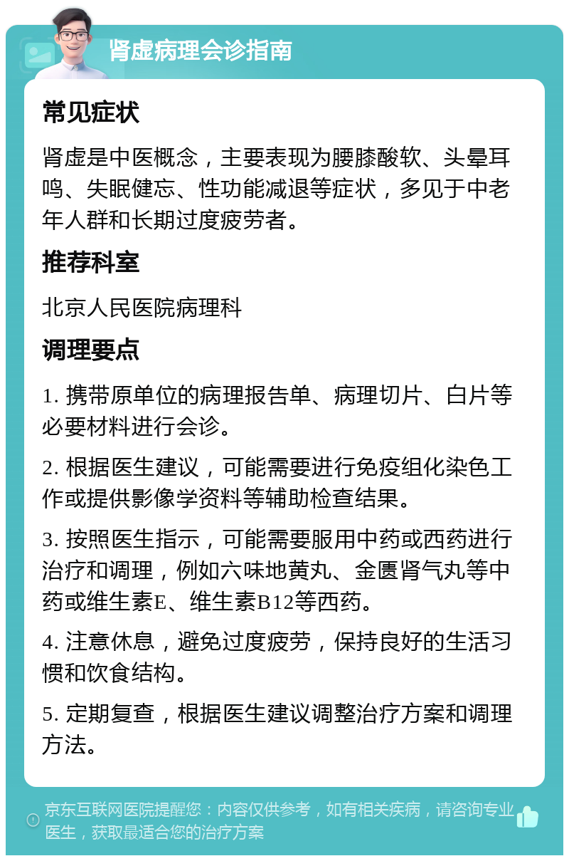 肾虚病理会诊指南 常见症状 肾虚是中医概念，主要表现为腰膝酸软、头晕耳鸣、失眠健忘、性功能减退等症状，多见于中老年人群和长期过度疲劳者。 推荐科室 北京人民医院病理科 调理要点 1. 携带原单位的病理报告单、病理切片、白片等必要材料进行会诊。 2. 根据医生建议，可能需要进行免疫组化染色工作或提供影像学资料等辅助检查结果。 3. 按照医生指示，可能需要服用中药或西药进行治疗和调理，例如六味地黄丸、金匮肾气丸等中药或维生素E、维生素B12等西药。 4. 注意休息，避免过度疲劳，保持良好的生活习惯和饮食结构。 5. 定期复查，根据医生建议调整治疗方案和调理方法。