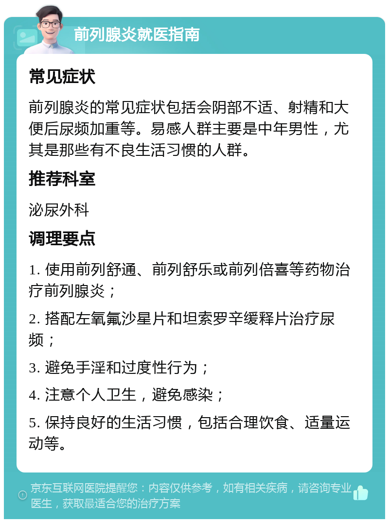 前列腺炎就医指南 常见症状 前列腺炎的常见症状包括会阴部不适、射精和大便后尿频加重等。易感人群主要是中年男性，尤其是那些有不良生活习惯的人群。 推荐科室 泌尿外科 调理要点 1. 使用前列舒通、前列舒乐或前列倍喜等药物治疗前列腺炎； 2. 搭配左氧氟沙星片和坦索罗辛缓释片治疗尿频； 3. 避免手淫和过度性行为； 4. 注意个人卫生，避免感染； 5. 保持良好的生活习惯，包括合理饮食、适量运动等。