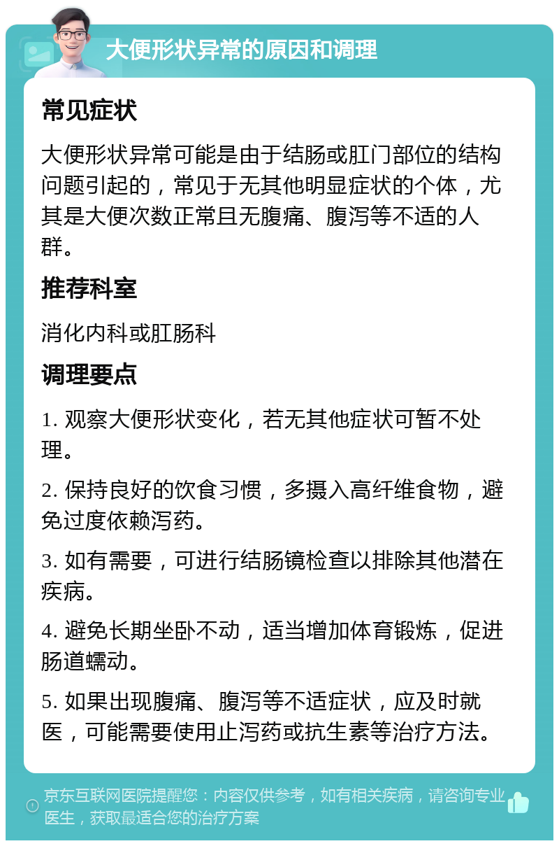 大便形状异常的原因和调理 常见症状 大便形状异常可能是由于结肠或肛门部位的结构问题引起的，常见于无其他明显症状的个体，尤其是大便次数正常且无腹痛、腹泻等不适的人群。 推荐科室 消化内科或肛肠科 调理要点 1. 观察大便形状变化，若无其他症状可暂不处理。 2. 保持良好的饮食习惯，多摄入高纤维食物，避免过度依赖泻药。 3. 如有需要，可进行结肠镜检查以排除其他潜在疾病。 4. 避免长期坐卧不动，适当增加体育锻炼，促进肠道蠕动。 5. 如果出现腹痛、腹泻等不适症状，应及时就医，可能需要使用止泻药或抗生素等治疗方法。