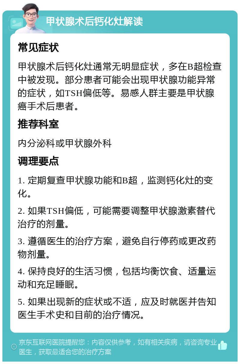 甲状腺术后钙化灶解读 常见症状 甲状腺术后钙化灶通常无明显症状，多在B超检查中被发现。部分患者可能会出现甲状腺功能异常的症状，如TSH偏低等。易感人群主要是甲状腺癌手术后患者。 推荐科室 内分泌科或甲状腺外科 调理要点 1. 定期复查甲状腺功能和B超，监测钙化灶的变化。 2. 如果TSH偏低，可能需要调整甲状腺激素替代治疗的剂量。 3. 遵循医生的治疗方案，避免自行停药或更改药物剂量。 4. 保持良好的生活习惯，包括均衡饮食、适量运动和充足睡眠。 5. 如果出现新的症状或不适，应及时就医并告知医生手术史和目前的治疗情况。