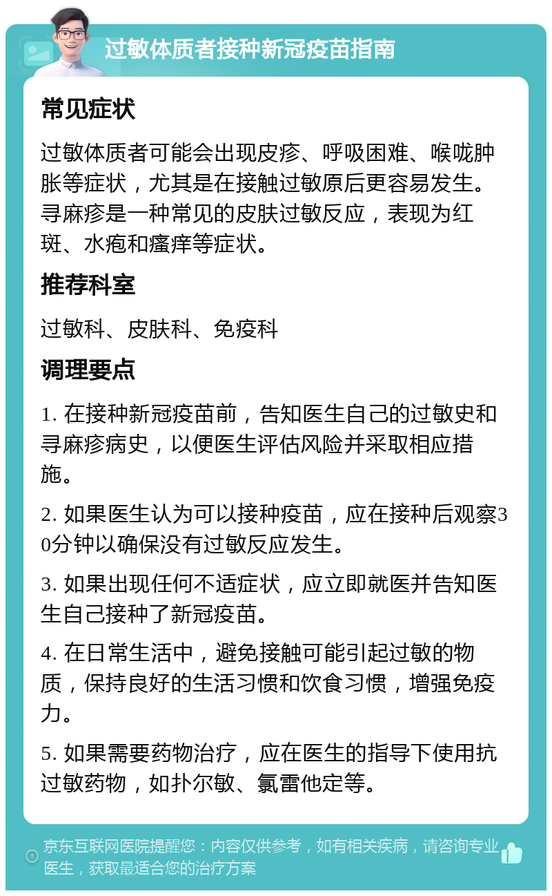 过敏体质者接种新冠疫苗指南 常见症状 过敏体质者可能会出现皮疹、呼吸困难、喉咙肿胀等症状，尤其是在接触过敏原后更容易发生。寻麻疹是一种常见的皮肤过敏反应，表现为红斑、水疱和瘙痒等症状。 推荐科室 过敏科、皮肤科、免疫科 调理要点 1. 在接种新冠疫苗前，告知医生自己的过敏史和寻麻疹病史，以便医生评估风险并采取相应措施。 2. 如果医生认为可以接种疫苗，应在接种后观察30分钟以确保没有过敏反应发生。 3. 如果出现任何不适症状，应立即就医并告知医生自己接种了新冠疫苗。 4. 在日常生活中，避免接触可能引起过敏的物质，保持良好的生活习惯和饮食习惯，增强免疫力。 5. 如果需要药物治疗，应在医生的指导下使用抗过敏药物，如扑尔敏、氯雷他定等。