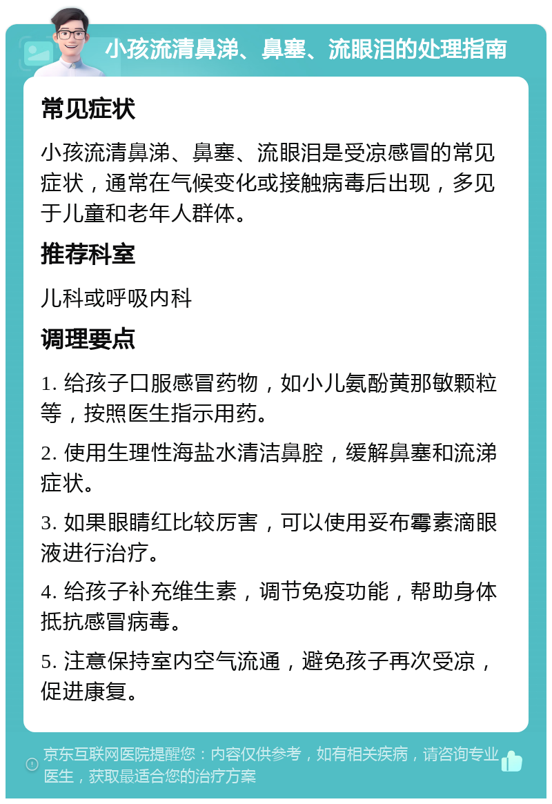 小孩流清鼻涕、鼻塞、流眼泪的处理指南 常见症状 小孩流清鼻涕、鼻塞、流眼泪是受凉感冒的常见症状，通常在气候变化或接触病毒后出现，多见于儿童和老年人群体。 推荐科室 儿科或呼吸内科 调理要点 1. 给孩子口服感冒药物，如小儿氨酚黄那敏颗粒等，按照医生指示用药。 2. 使用生理性海盐水清洁鼻腔，缓解鼻塞和流涕症状。 3. 如果眼睛红比较厉害，可以使用妥布霉素滴眼液进行治疗。 4. 给孩子补充维生素，调节免疫功能，帮助身体抵抗感冒病毒。 5. 注意保持室内空气流通，避免孩子再次受凉，促进康复。