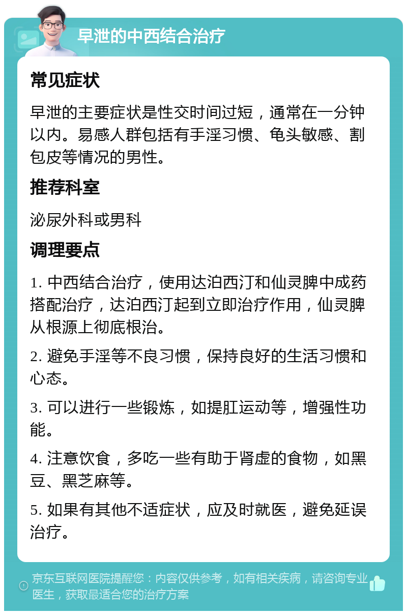 早泄的中西结合治疗 常见症状 早泄的主要症状是性交时间过短，通常在一分钟以内。易感人群包括有手淫习惯、龟头敏感、割包皮等情况的男性。 推荐科室 泌尿外科或男科 调理要点 1. 中西结合治疗，使用达泊西汀和仙灵脾中成药搭配治疗，达泊西汀起到立即治疗作用，仙灵脾从根源上彻底根治。 2. 避免手淫等不良习惯，保持良好的生活习惯和心态。 3. 可以进行一些锻炼，如提肛运动等，增强性功能。 4. 注意饮食，多吃一些有助于肾虚的食物，如黑豆、黑芝麻等。 5. 如果有其他不适症状，应及时就医，避免延误治疗。