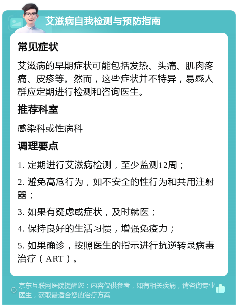 艾滋病自我检测与预防指南 常见症状 艾滋病的早期症状可能包括发热、头痛、肌肉疼痛、皮疹等。然而，这些症状并不特异，易感人群应定期进行检测和咨询医生。 推荐科室 感染科或性病科 调理要点 1. 定期进行艾滋病检测，至少监测12周； 2. 避免高危行为，如不安全的性行为和共用注射器； 3. 如果有疑虑或症状，及时就医； 4. 保持良好的生活习惯，增强免疫力； 5. 如果确诊，按照医生的指示进行抗逆转录病毒治疗（ART）。