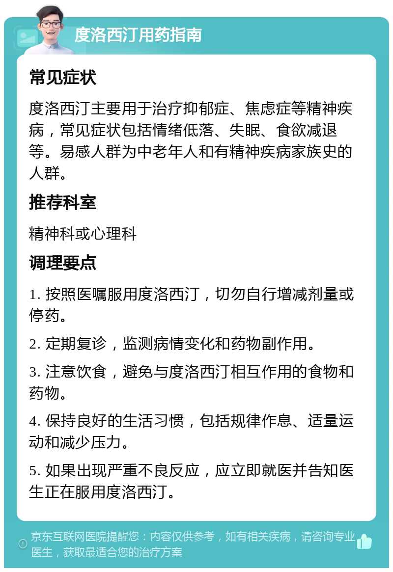 度洛西汀用药指南 常见症状 度洛西汀主要用于治疗抑郁症、焦虑症等精神疾病，常见症状包括情绪低落、失眠、食欲减退等。易感人群为中老年人和有精神疾病家族史的人群。 推荐科室 精神科或心理科 调理要点 1. 按照医嘱服用度洛西汀，切勿自行增减剂量或停药。 2. 定期复诊，监测病情变化和药物副作用。 3. 注意饮食，避免与度洛西汀相互作用的食物和药物。 4. 保持良好的生活习惯，包括规律作息、适量运动和减少压力。 5. 如果出现严重不良反应，应立即就医并告知医生正在服用度洛西汀。