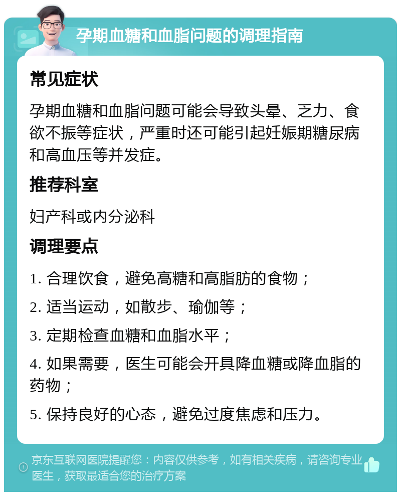 孕期血糖和血脂问题的调理指南 常见症状 孕期血糖和血脂问题可能会导致头晕、乏力、食欲不振等症状，严重时还可能引起妊娠期糖尿病和高血压等并发症。 推荐科室 妇产科或内分泌科 调理要点 1. 合理饮食，避免高糖和高脂肪的食物； 2. 适当运动，如散步、瑜伽等； 3. 定期检查血糖和血脂水平； 4. 如果需要，医生可能会开具降血糖或降血脂的药物； 5. 保持良好的心态，避免过度焦虑和压力。