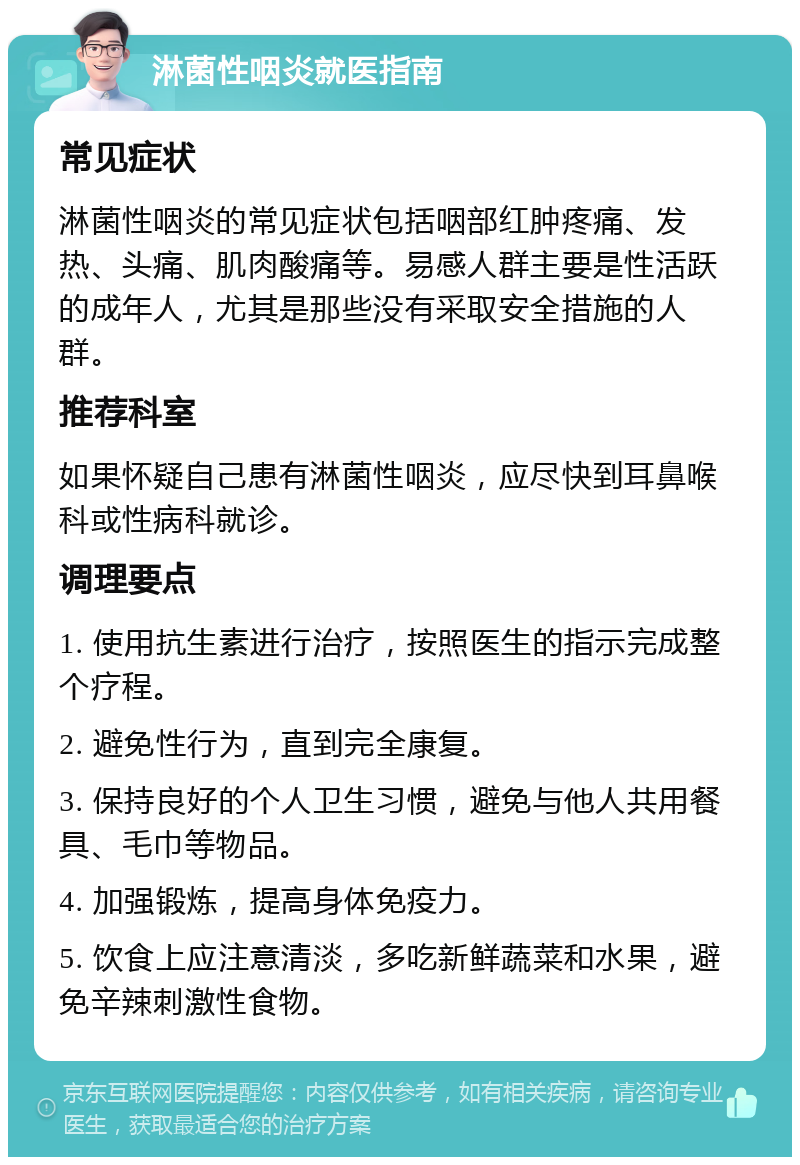 淋菌性咽炎就医指南 常见症状 淋菌性咽炎的常见症状包括咽部红肿疼痛、发热、头痛、肌肉酸痛等。易感人群主要是性活跃的成年人，尤其是那些没有采取安全措施的人群。 推荐科室 如果怀疑自己患有淋菌性咽炎，应尽快到耳鼻喉科或性病科就诊。 调理要点 1. 使用抗生素进行治疗，按照医生的指示完成整个疗程。 2. 避免性行为，直到完全康复。 3. 保持良好的个人卫生习惯，避免与他人共用餐具、毛巾等物品。 4. 加强锻炼，提高身体免疫力。 5. 饮食上应注意清淡，多吃新鲜蔬菜和水果，避免辛辣刺激性食物。